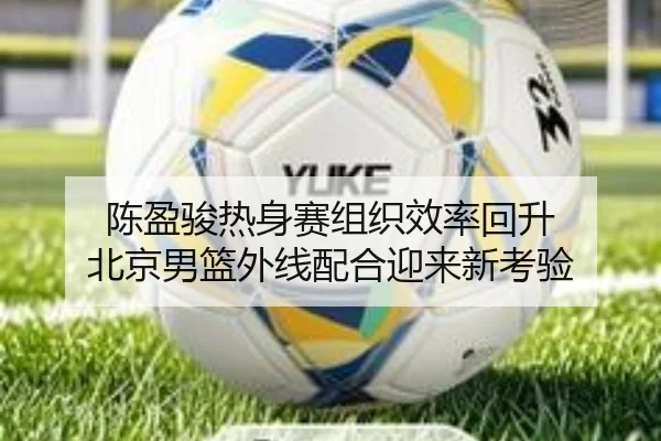 陈盈骏热身赛组织效率回升 北京男篮外线配合迎来新考验
